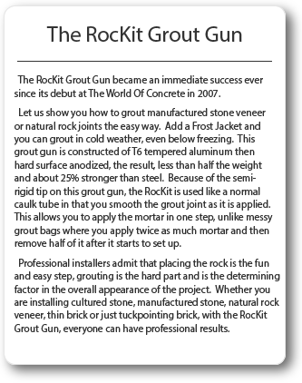 The RocKit Grout Gun has become extremely popular since it's release in the fourth quarter of 2007. Many of the professional rock and tile installers see an immediate increase in efficiency. Because of the semi-rigid tip, the RocKit is used like a normal caulk tube in that you smooth the grout joint as it is applied. This allows you to apply the mortar in one step, unlike grout bags where you apply twice as much mortar and then remove half of it after it starts to set up. Professional installers admit that placing the rock is the fun and easy part. Grouting is the hard part and it is the determining factor in the overall appearance of the project. Whether your installing cultured, manufactured stone, natural rock veneer, thin brick or just tuckpointing brick, with the RocKit everyone can have professional results.